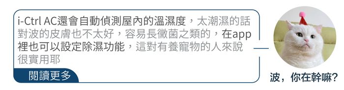 iCtrl AC還會自動偵測屋內的溫濕度,太潮濕的話對波的皮膚也不太好,容易長黴菌之類的,在app裡也可以設定除濕功能,這對有養寵物的人來說很實用閱讀更多-波,你在幹嘛?