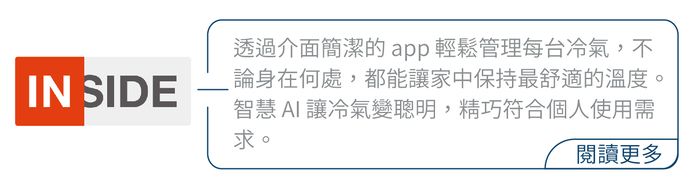 透過介面簡潔的 app輕鬆管理每台冷氣,不IN SIDE論身在何處,都能家中保持最舒適的溫度。智慧AI讓冷氣變聰明,精巧符合個人使用需求。閱讀更多