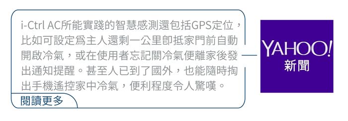 i-Ctrl AC所能實踐的智慧感測還包括GPS定位,比如可設定爲主人還剩一公里抵家門前自動開啟冷氣,或在使用者忘記關冷氣便離家後發出通知提醒。甚至人已到了國外,也能隨時掏出手機遙控家中冷氣,便利程度令人驚嘆。閱讀更多YAHOO!!新聞