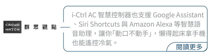 CROWD群眾觀點WATCHi-Ctrl AC 智慧控制器也支援 Google AssistantSiri Shortcuts 與 Amazon Alexa 等智慧語音助理,讓你動不動手」,懶得起床拿手機也能遙控冷氣。閱讀更多