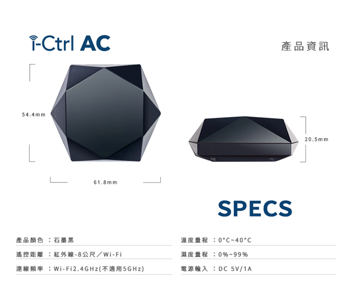 trl A產品資訊54.4mm61.8mmSPECS產品顏色 石墨黑遙控距離 :紅外線-8公尺/-Wi-Fi 2.4GHz ()CC濕度量程:0%~99%DC 5V/1A20.5mm