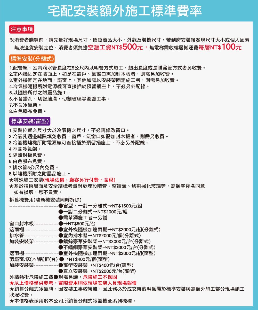 注意事項宅配安裝額外施工標準費率※消費者購買前,請先量好現場尺寸,確認商品大小外觀及裝機尺寸,若到府安裝後發現尺寸大小或個人因素無法送貨安裝定位,消費者須負擔空趟工資NT$500元,無電梯需收樓層搬運費每層NT$100元標準安裝(分離式)1.配管線、室滴水管長度在5公尺以明管方式施工,超出長度或是隱藏管方式者另收費。2.室內機固定在牆面上,如是在窗戶、氣窗口需加封木板者,則需另加收費。3.室外機固定在地面、鐵窗上,其他如需以安裝架固定施工者,則需另加收費。4.冷氣機隨機所附電源線可直接插於預留插座上,不必另外配線。5.以隨機所付之附屬品施工。6.不含鑽孔、切牆溝,切割玻璃等週邊工事。7.不含冷氣架。8.白色膠布免費。標準安裝(窗型)1. 安裝位置之尺寸大於冷氣機之尺寸,不必再修改窗口。2.冷氣孔週邊縫隙填免收費,窗戶、氣窗口如需加封木板者,則需另收費。3.冷氣機隨機所附電源線可直接插於預留插座上,不必另外配線。4.不含冷氣架。5.隔熱封板免費。6.白色膠布免費。7.排水管5公尺內免費。8.以隨機所附之附屬品施工。特殊施工安裝(現場估價,顧客另行付費,含稅)基於技術層面及安全結構考量對於埋設暗管、牆溝、切割強化玻璃等,需顧客簽名同意如有損壞,恕不負責。拆舊機費用(隨新機安裝同時拆除) 窗型、一對一分離式NT$1500元/組一對二分離式NT$2000元/組需單獨施工者 另議窗口封木板-NT$500元/台遮雨棚-排水管加裝安裝架-遮雨棚----室外機隨機加遮雨棚NT$2000元/組(分離式)▶排水器NT$2000元/個(分離式)▶鍍鋅豪華安裝架 NT$2000元/台(分離式)不鏽鋼豪華安裝架 NT$3000元/台(分離式)▶室外機隨機加遮雨棚 NT$2000元/組(窗型)剪鐵窗.修(木/)框(台) →NT$400元/個(窗型)加裝安裝架-▶窗型安裝架 NT$400元/台(窗型)●直立安裝架 NT$2000元/台(窗型)外牆懸掛危險施工費●現場另議,危險施工不保固★以上價格僅供參考,實際費用則依現場安裝人員現場報價★銷售分離式冷氣時,因安裝工事較複雜,因此務必於成交時載明係屬於標準安裝與需額外施工部分現場施工狀況收費。★本價格表示用於本公司所銷售分離式冷氣機全系列機種。