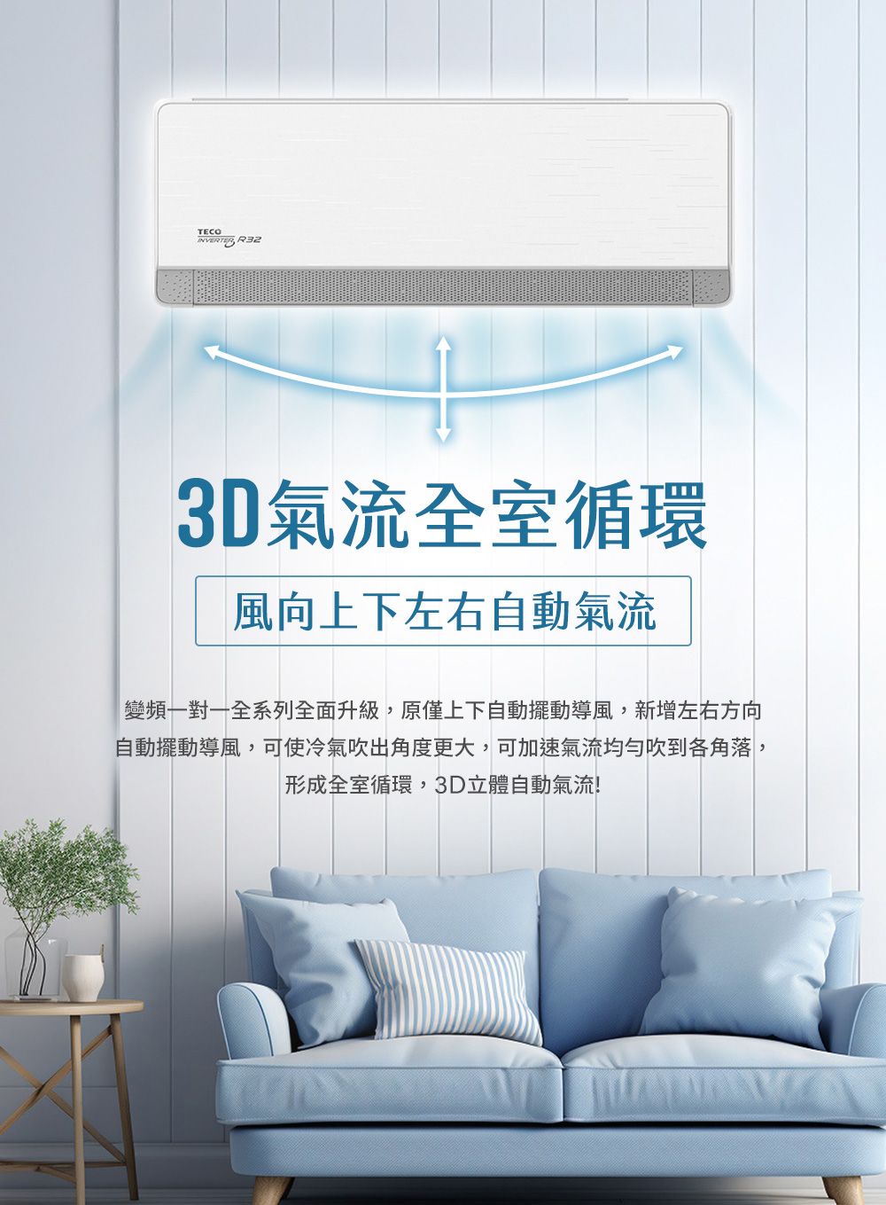 TECOINVERTER R323D氣流全室循環風向上下左右自動氣流變頻一對一全系列全面升級,原僅上下自動擺動導風,新增左右方向自動擺動導風,可使冷氣吹出角度更大,可加速氣流均匀吹到各角落,形成全室循環,3D立體自動氣流!