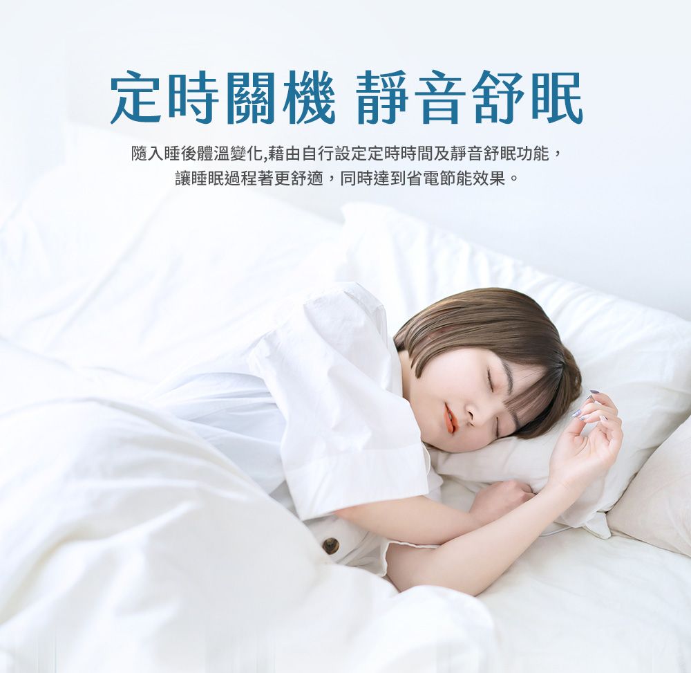 定時關機 靜音舒眠隨入睡後體溫變化,藉由自行設定定時時間及靜音舒眠功能,讓睡眠過程著更舒適,同時達到省電節能效果。