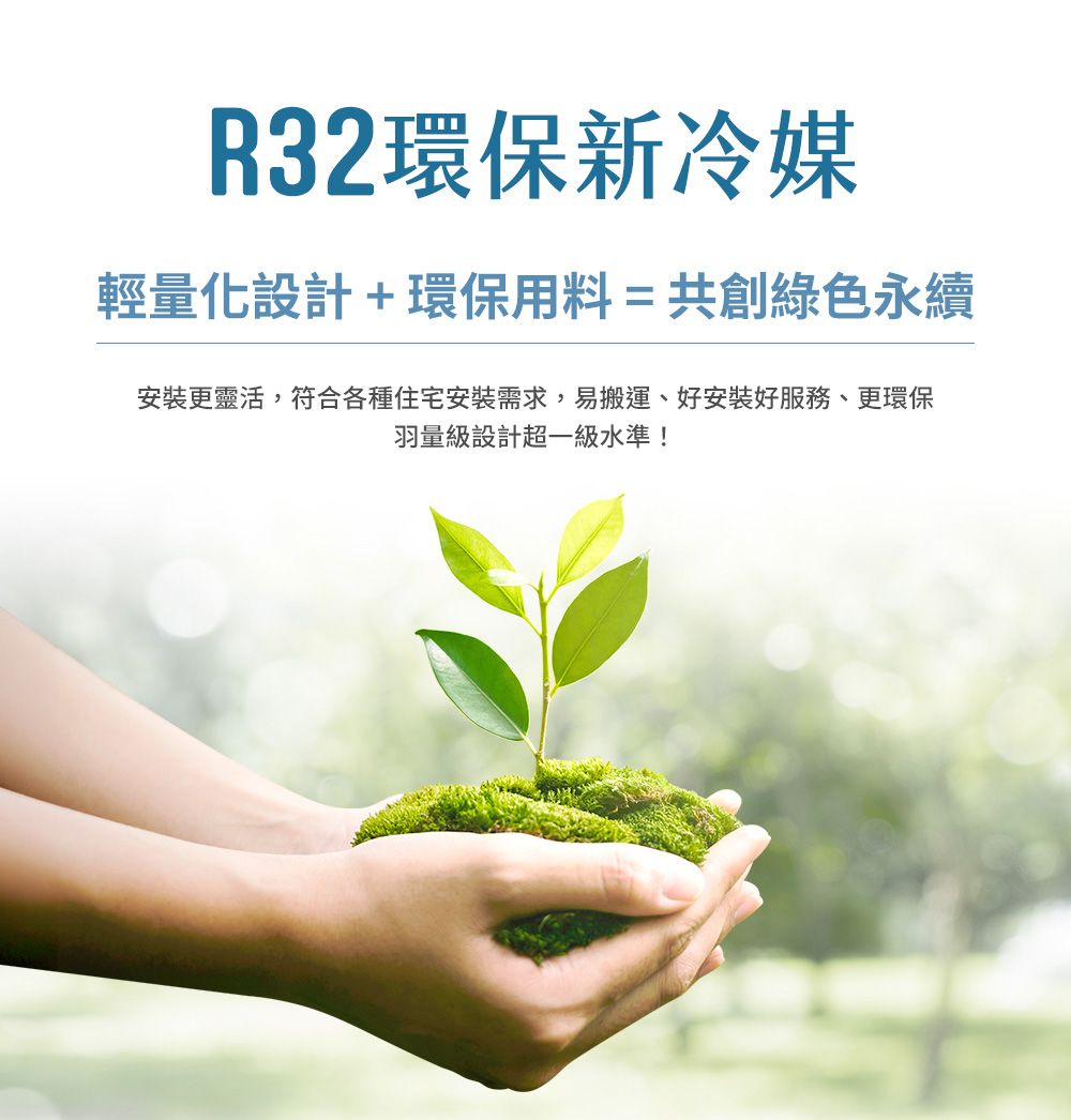 R32環保新冷媒輕量化設計+環保用料=共創綠色永續安裝更靈活,符合各種住宅安裝需求,易搬運、好安裝好服務、更環保羽量級設計超一級水準!