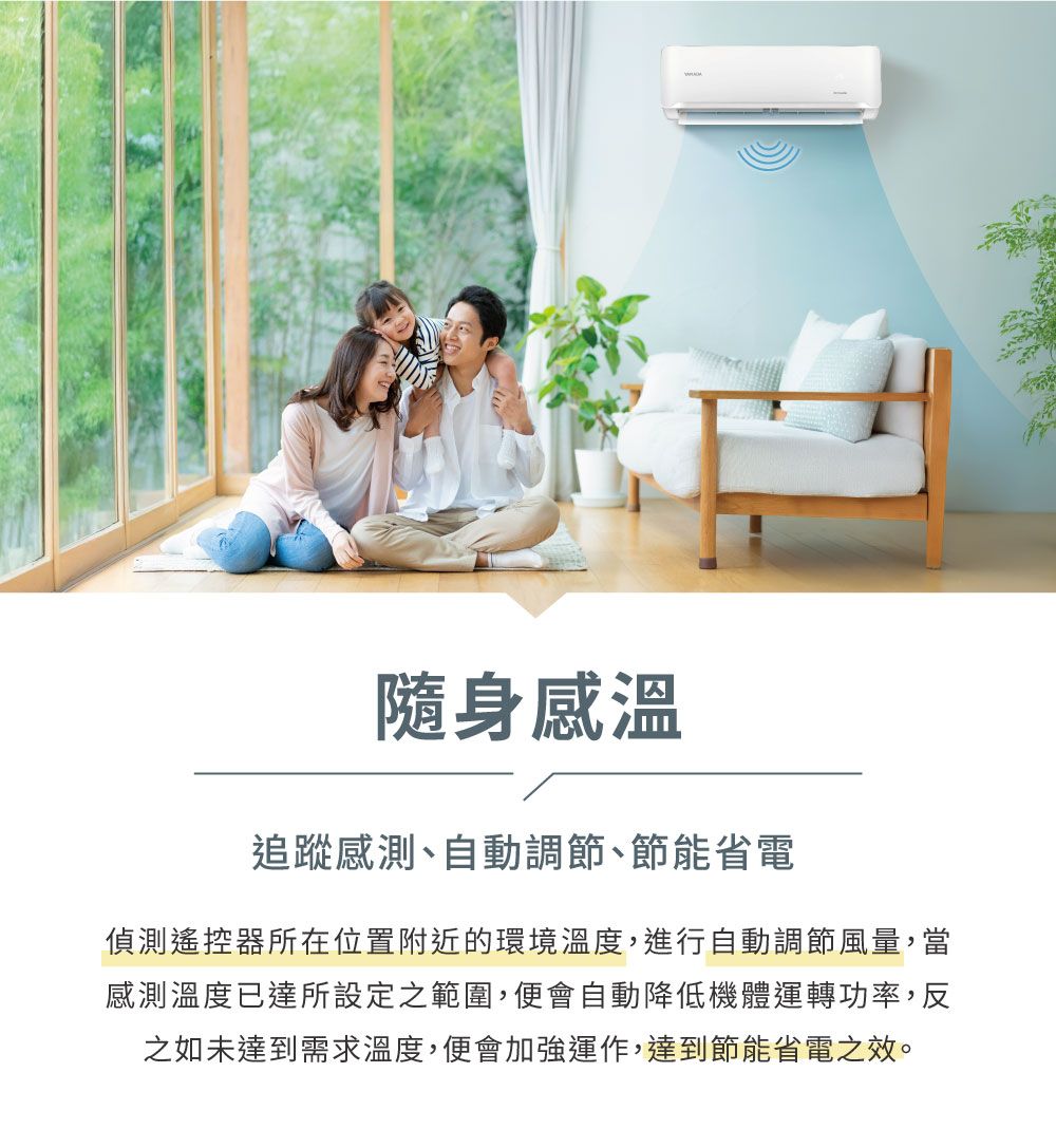 隨身感溫追蹤感測、自動調節、節能省電偵測遙控器所在位置附近的環境溫度,進行自動調節風量,當感測溫度已達所設定之範圍,便會自動降低機體運轉功率,反之如未達到需求溫度,便會加強運作,達到節能省電之效。