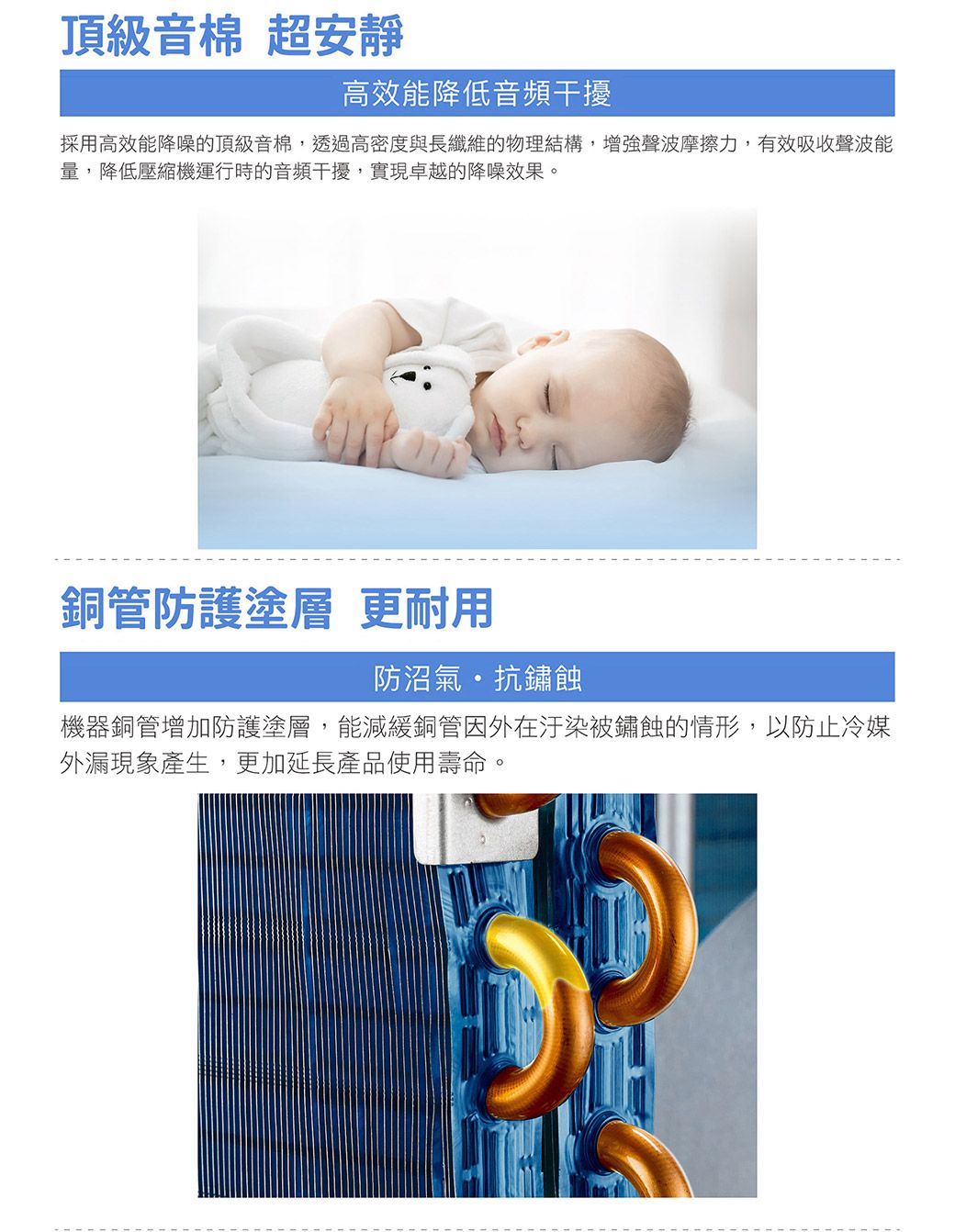 頂級音棉 超安靜高效能降低音頻干擾採用高效能降噪的頂級音棉,透過高密度與長纖維的物理結構,增強聲波摩擦力,有效吸收聲波能量,降低壓縮機運行時的音頻干擾,實現卓越的降噪效果。銅管防護塗層 更耐用防沼氣抗鏽蝕機器銅管增加防護塗層,能減緩銅管因外在汙染被鏽蝕的情形,以防止冷媒外漏現象產生,更加延長產品使用壽命。