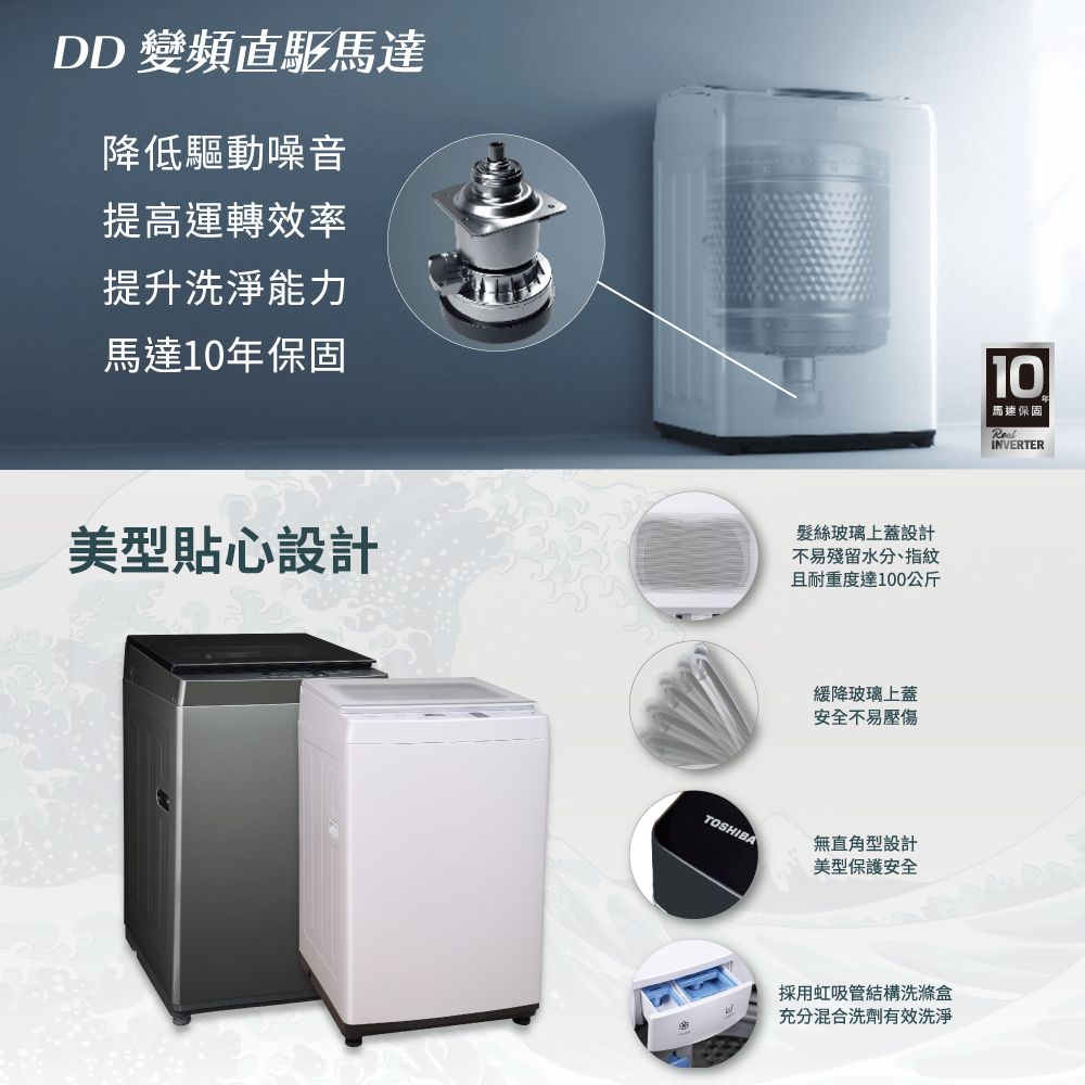 DD 變頻直驅馬達降低驅動噪音提高運轉效率提升洗淨能力馬達10年保固美型貼心設計髮絲玻璃上蓋設計不易殘留水分、指紋且耐重度達100公斤緩降玻璃上蓋安全不易壓傷TOSHIBA無直角型設計美型保護安全採用虹吸管結構洗滌盒充分混合洗劑有效洗淨10 馬達保固INVERTER