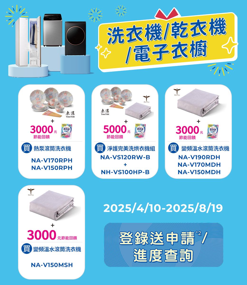 洗衣機/乾衣機/電子衣櫥  3000力5000力3000 元电力淨節能回饋節能回饋熱泵滾筒洗衣機 淨護完美洗烘衣機組 變頻溫水滾筒洗衣機NA-V170RPNA-V150RPHNA-VS120RW-B+NH-VS100HP-BNA-V190RDHNA-V170MDHNA-V150MDH+3000 元節能回饋 變頻溫水滾筒洗衣機NA-V150MSH2025/4/10-2025/8/19登錄送申請/進度查詢H