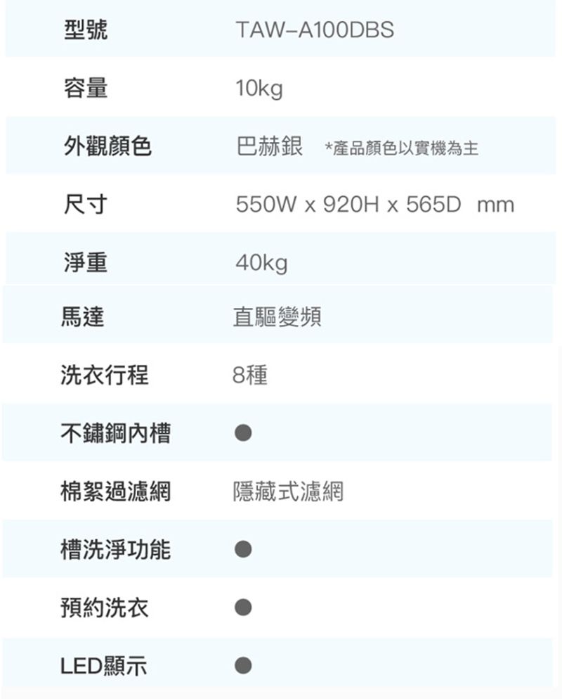 容量型號TAW-A100DBS10kg外觀顏色巴赫銀 *產品顏色以實機為主尺寸550Wx920Hx565D mm40kg直驅變頻淨重馬達洗衣行程8種不鏽鋼槽棉絮過濾網隱藏式濾網槽洗淨功能預約洗衣LED顯示