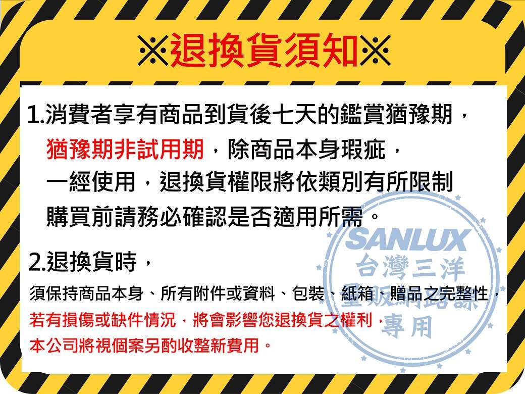 ※退換貨須知※1.消費者享有商品到貨後七天的鑑賞猶豫期猶豫期非試用期除商品本身瑕疵,一經使用,退換貨權限將依類別有所限制購買前請務必確認是否適用所需。SANLUX2.退換貨時,台灣三洋須保持商品本身、所有附件或資料、包裝、紙箱、贈品之完整性,若有損傷或缺件情況,將會影響您退換貨之權利,專用本公司將視個案另酌收整新費用。