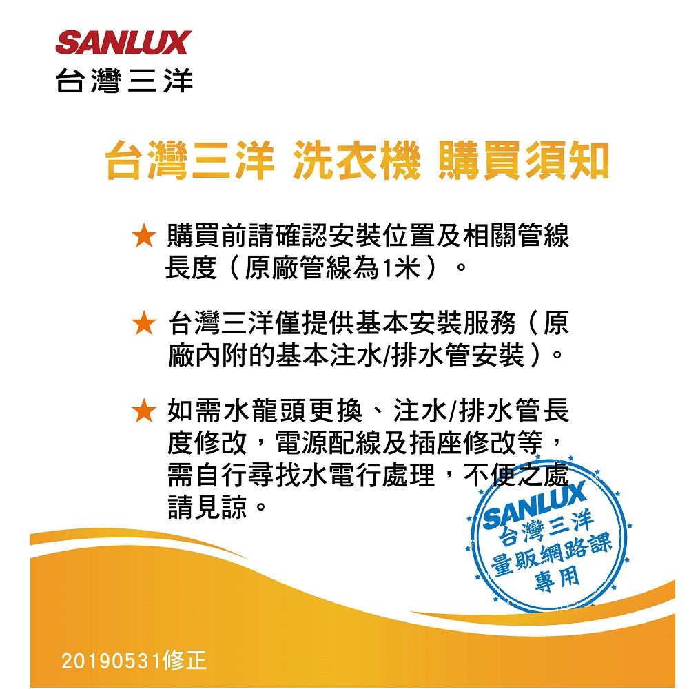 SANLUX台灣三洋台灣三洋 洗衣機 購買須知 購買前請確認安裝位置及相關管線長度(原廠管線為1米)。* 台灣三洋僅提供基本安裝服務(原廠內附的基本注水/排水管安裝)。如需水龍頭更換、注水/排水管長度修改,電源配線及插座修改等,需自行尋找水電行處理,不便之處請見諒。SANLUX台灣三洋量販網路課專用20190531修正