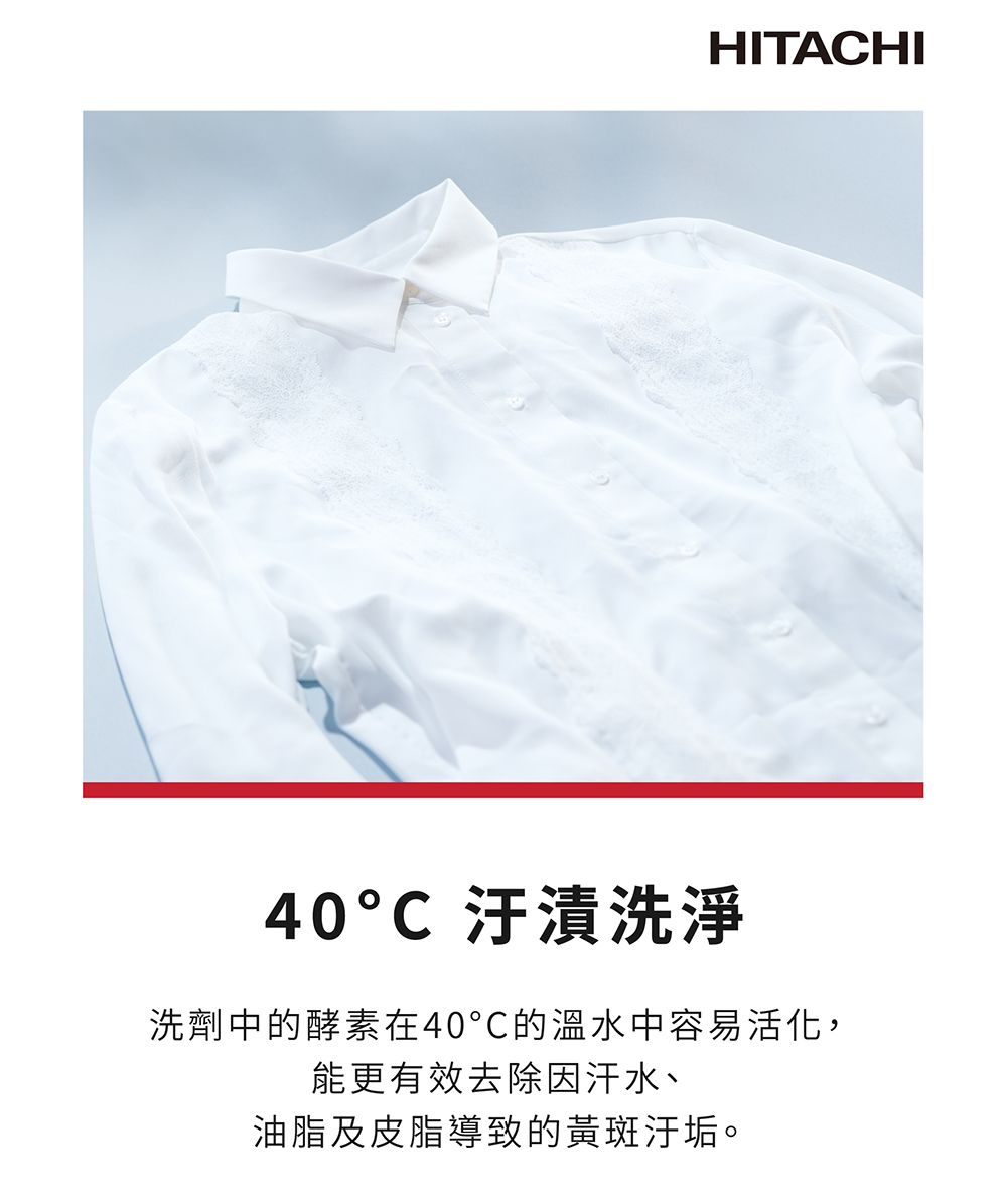 HITACHI40C 汙漬洗淨洗劑中的酵素在40的溫水中容易活化,能更有效去除因汗水、油脂及皮脂導致的黃斑汙垢。