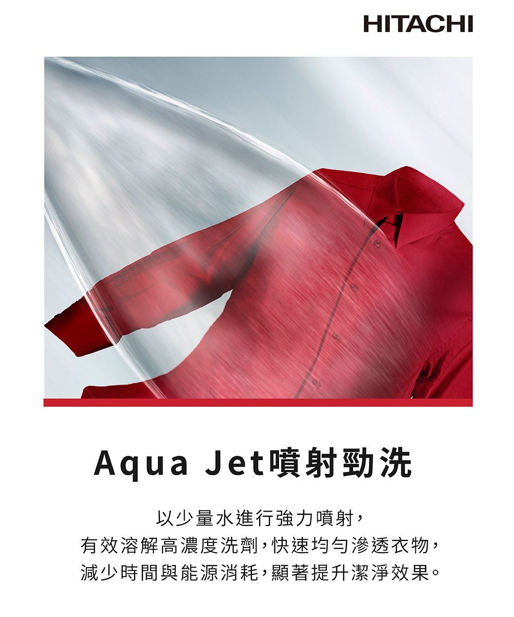 HITACHIAqua Jet噴射勁洗以少量水進行強力噴射,有效溶解高濃度洗劑,快速均勻滲透衣物,減少時間與能源消耗,顯著提升潔淨效果。