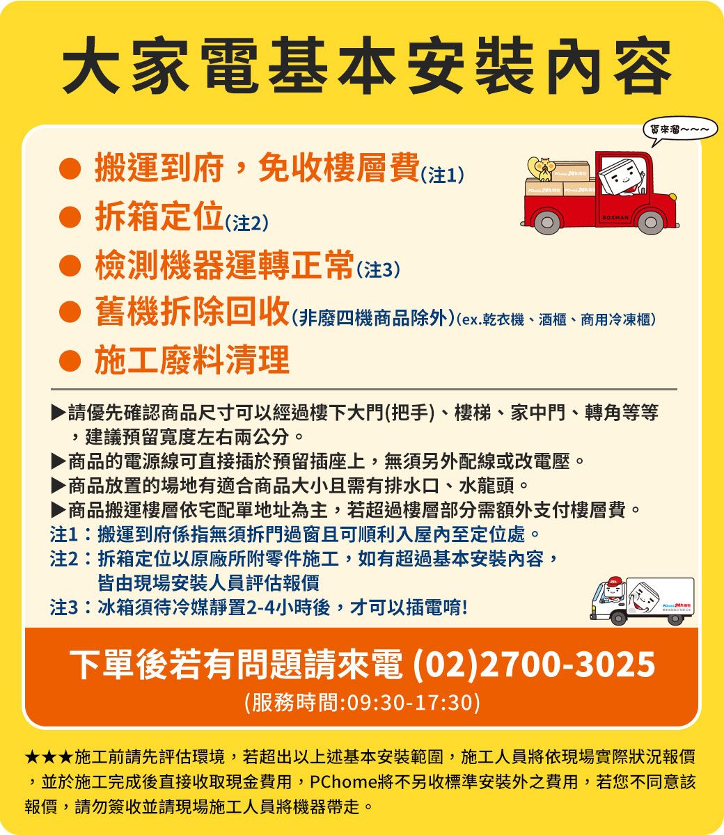 大家電基本安裝內容搬運到府免收樓層費(1)拆箱定位(注2) 檢測機器運轉正常(注3)BXMAN  O舊機拆除回收(非廢四機商品除外)(ex.乾衣機、酒櫃、商用冷凍櫃)施工廢料清理請優先確認商品尺寸可以經過樓下大門(把手)、樓梯、家中門、轉角等等建議預留寬度左右兩公分。,商品的電源線可直接插於預留插座上,無須另外配線或改電壓。商品放置的場地有適合商品大小且需有排水口、水龍頭。▶商品搬運樓層依宅配單地址為主,若超過樓層部分需額外支付樓層費。注1:搬運到府係指無須拆門過窗且可順利入屋內至定位處。注2:拆箱定位以原廠所附零件施工,如有超過基本安裝內容,皆由現場安裝人員評估報價注3:冰箱須待冷媒靜置2-4小時後,才可以插電唷!下單後若有問題請電(02)2700-3025(服務時間:09:30-17:30)來溜~~~施工前請先評估環境,若超出以上述基本安裝範圍,施工人員將依現場實際狀況報價,並於施工完成後直接收取現金費用,PChome將不另收標準安裝外之費用,若您不同意該報價,請勿簽收並請現場施工人員將機器帶走。