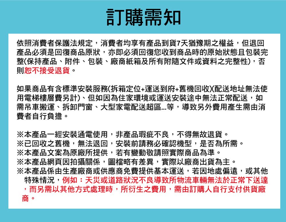 訂購需知依照消費者保護法規定,消費者均享有產品到貨7天猶豫期之權益,但退回產品必須是回復商品原狀,亦即必須回復您收到商品時的原始狀態且包裝完整(保持產品附件、包裝、廠商紙箱及所有附隨文件或資料之完整性),否則恕不接受退貨。如果商品有含標準安裝服務(拆箱定位+運送到府+舊機回收)(配送地址無法使用電梯樓層費另計)、但如因為住家環境或運送安裝途中無法正常配送,如需吊車搬運、拆卸門窗、大型家電配送超等,導致另外費用產生需由消費者自行負擔。※本產品一經安裝通電使用,非產品瑕疵不良,不得無故退貨。※已回收之舊機,無法退回,安裝前請務必確認機型,是否為所需。※本產品文案為原廠所提供,若有變動敬請照實際商品為準。※本產品網頁因拍攝關係,圖檔略有差異,實際以廠商出貨為主。※本產品係由生產廠商或供應商免費提供基本運送,若因地處偏遠、或其他特殊情況,例如:天災或道路狀況不良導致所物流車輛無法於正常下送達,而另需以其他方式處理時,所衍生之費用,需由訂購人自行支付供貨廠商。