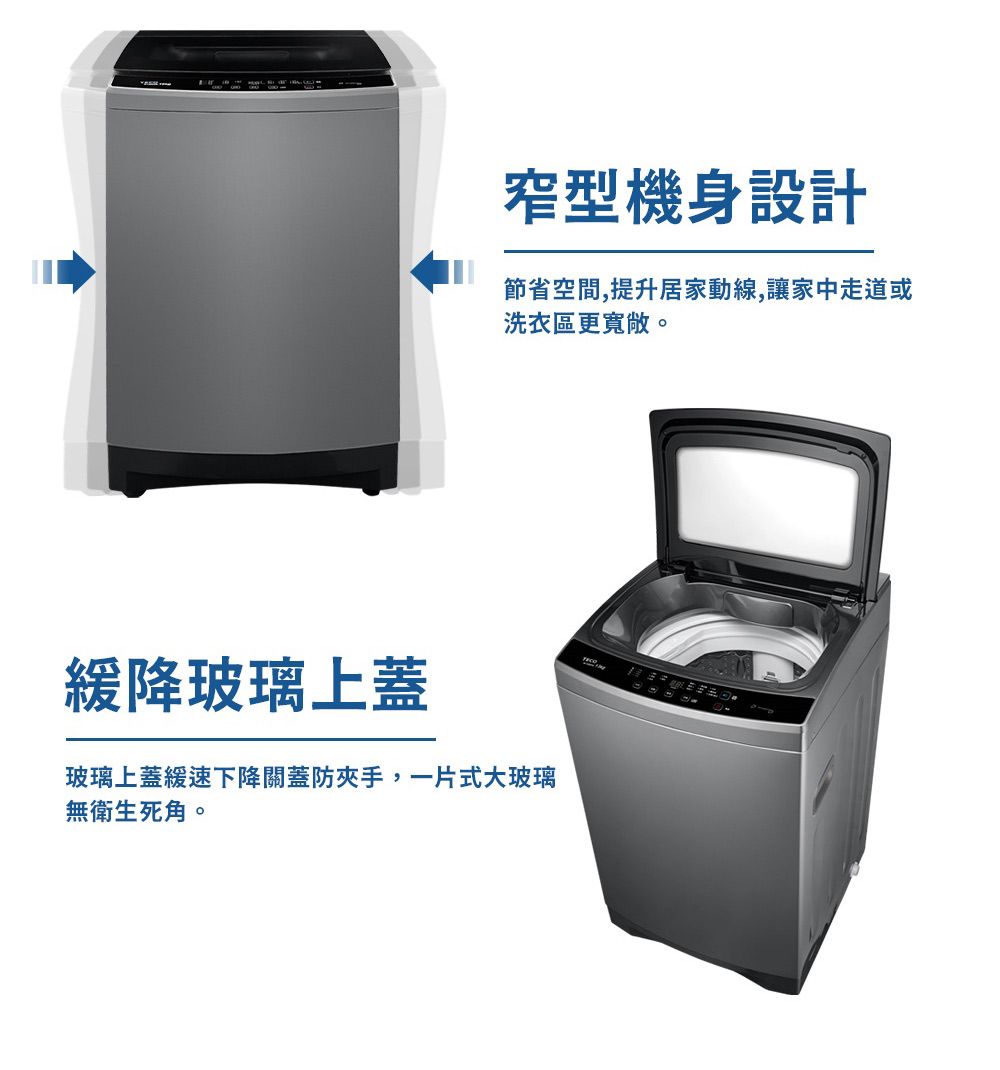窄型機身設計節省空間,提升居家動線,讓家中走道或洗衣區更寬敞。緩降玻璃上蓋玻璃上蓋緩速下降關蓋防夾手,一片式大玻璃無衛生死角。