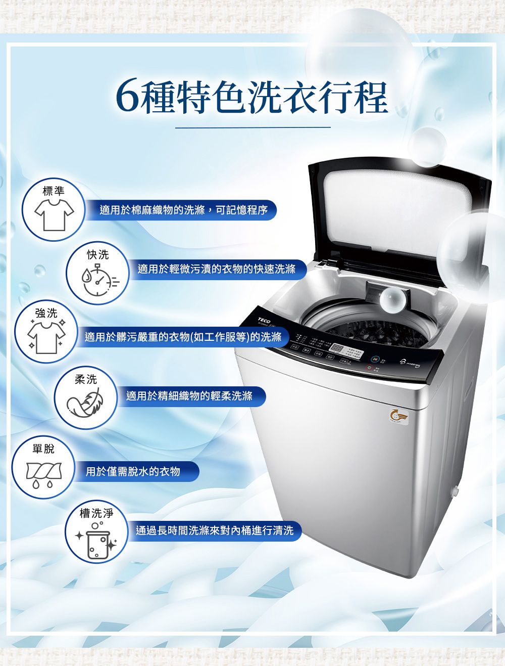 6種特色洗衣行程標準適用於棉麻織物的洗滌,可記憶程序快洗適用於輕微污漬的衣物的快速洗滌TECO強洗適用於髒污嚴重的衣物(如工作服等)的洗滌柔洗適用於精細織物的輕柔洗滌單脫用於僅需脫水的衣物槽洗淨通過長時間洗滌來對內桶進行清洗