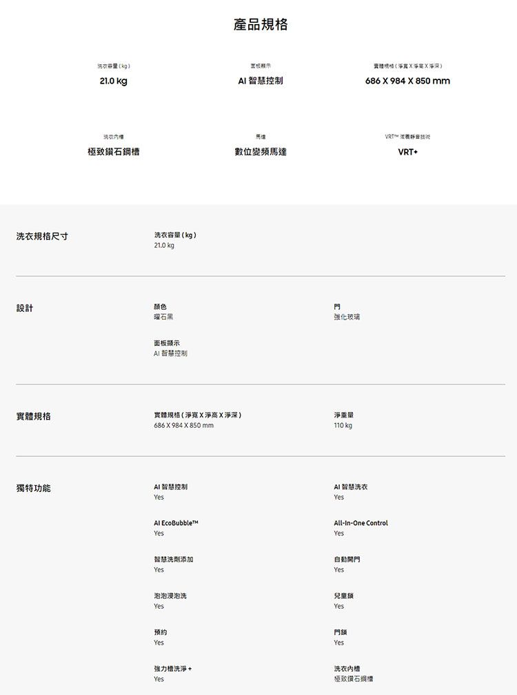 規格尺寸kg210 kg洗衣產品規格 控制極致鑽石鋼數位變頻馬達洗衣容量kg)210 kg設計颜色石黑面板顯示AI 智慧控制門強化玻璃實規格實體規格(寬淨高淨)淨重量獨特功能686  984  850 mmAI 智慧控制Yes EcoBubbleYes智慧洗劑添加Yes泡泡浸泡洗Yes預約Yes110 kg.體(淨深)686 X 984 X 850 mmAI智慧洗衣YesVRT All-In-One ControlYes自動開門Yes兒童鎖Yes.門鎖Yes強力洗淨+Yes洗衣槽極致鑽石VRT+