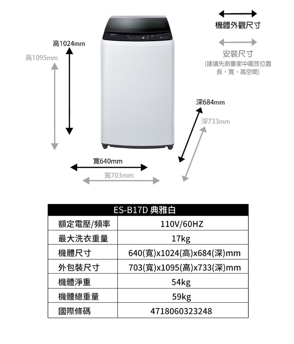 高1024mm高1095mm機體外觀尺寸安裝尺寸(建議先測量家中擺放位置長、、高空間)寬640mm寬703mm深684mm深733mmES-B17D 典雅白額定電壓/頻率110V/60HZ最大洗衣重量17kg機體尺寸640(寬)x1024(高)x684(深)mm外包裝尺寸703(寬)x1095(高)x733(深)mm機體淨重機體總重量國際條碼54kg59kg4718060323248