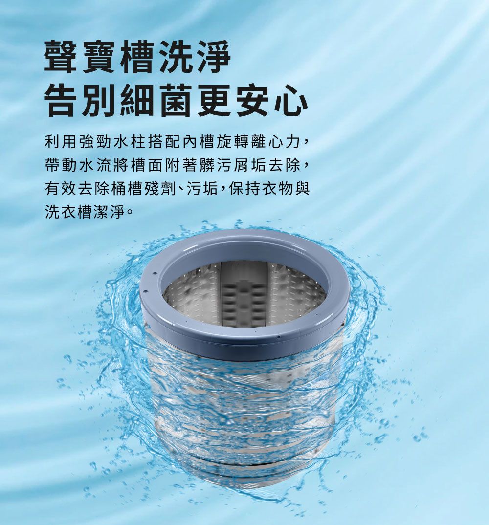 聲寶槽洗淨告別細菌更安心利用強勁水柱搭配內槽旋轉離心力,帶動水流將槽面附著髒污屑垢去除,有效去除桶槽殘劑、污垢,保持衣物與洗衣槽潔淨。