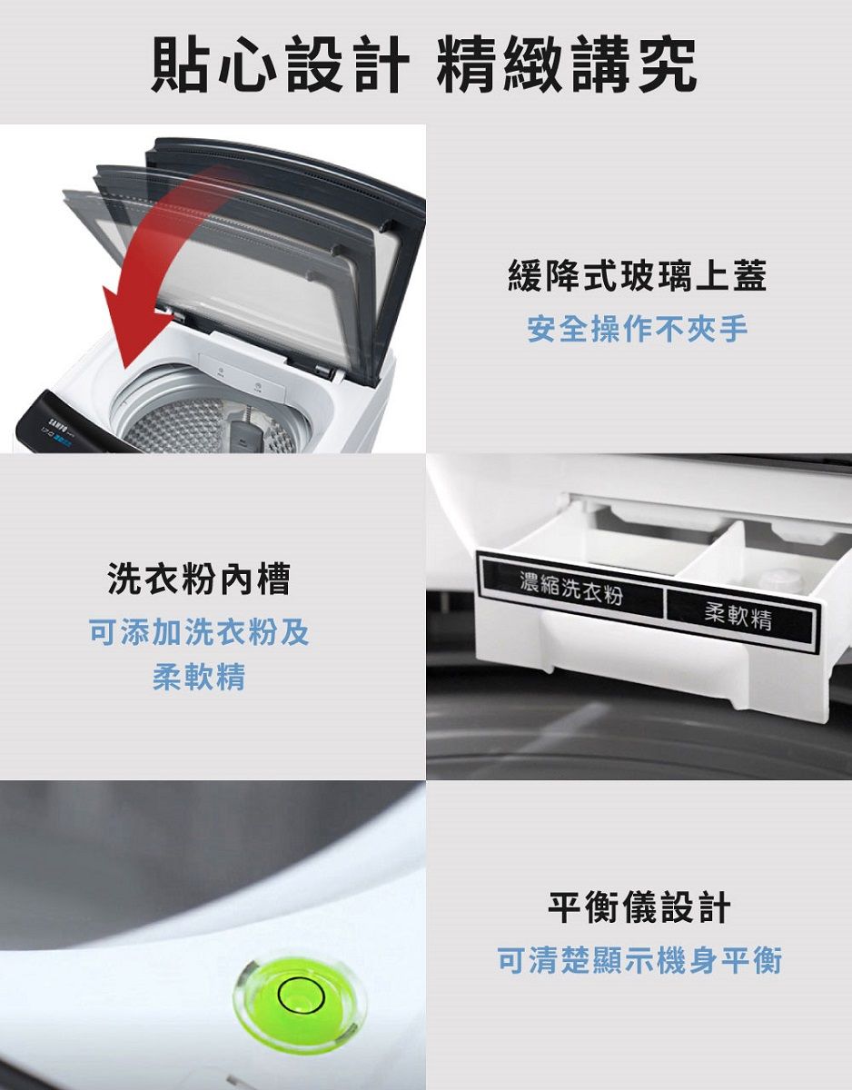 貼心設計 精緻講究緩降式玻璃上蓋安全操作不夾手洗衣粉槽濃縮洗衣粉柔軟精可添加洗衣粉及柔軟精平衡儀設計可清楚顯示機身平衡