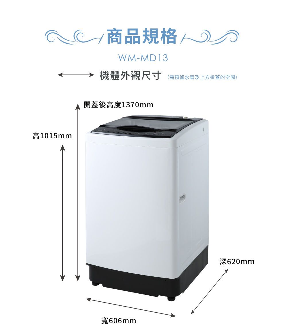 高1015mm 商品規格WM-MD13機體外觀尺寸(需預留水管及上方掀蓋的空間)開蓋後高度1370mm寬606mm深620mm
