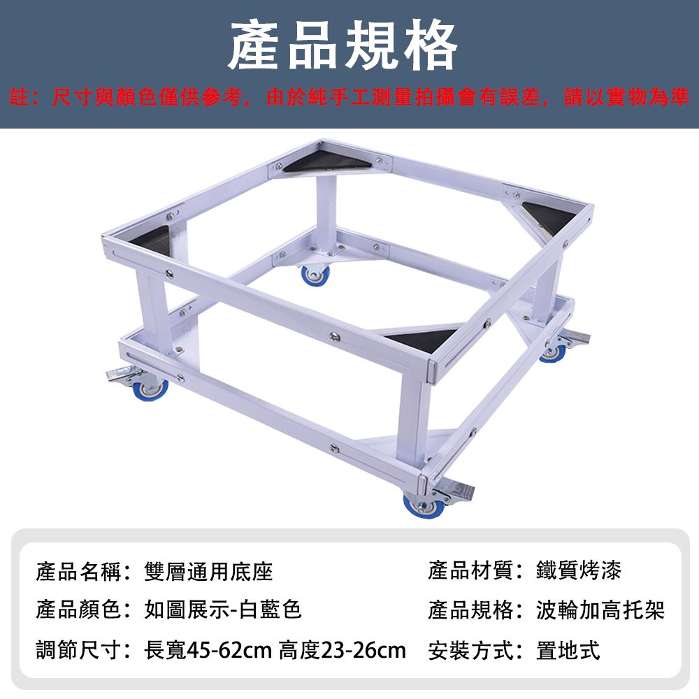 產品規格註:尺寸與顏色僅供參考,由於純手工測量拍攝會有誤差,請以實物為準產品名稱:雙層通用底座產品顏色:如圖展示-白藍色產品材質:鐵質烤漆產品規格:波輪加高托架調節尺寸:長寬45-62cm 高度23-26cm 安裝方式:置地式