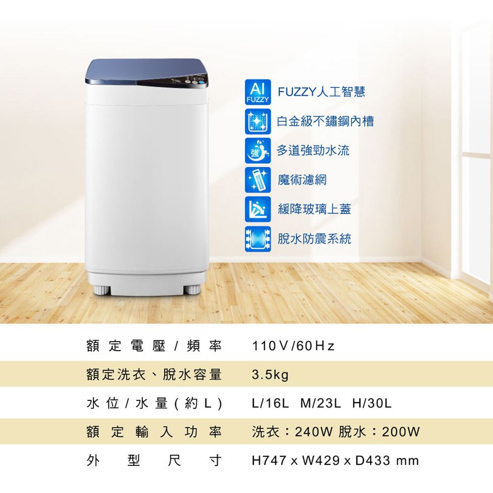 額定電壓/ 頻率額定洗衣、脫水容量水位 / 水量(約L)額定輸入功率外型尺寸 FUZZY人工智慧FUZZY白金級不鏽鋼內槽多道強勁水流 魔術濾網緩降玻璃上蓋脫水防震系統110V/60Hz3.5kgL/16L_M/23L_H/30L洗衣:240W 脫水:200WH747  W429  D433 mm