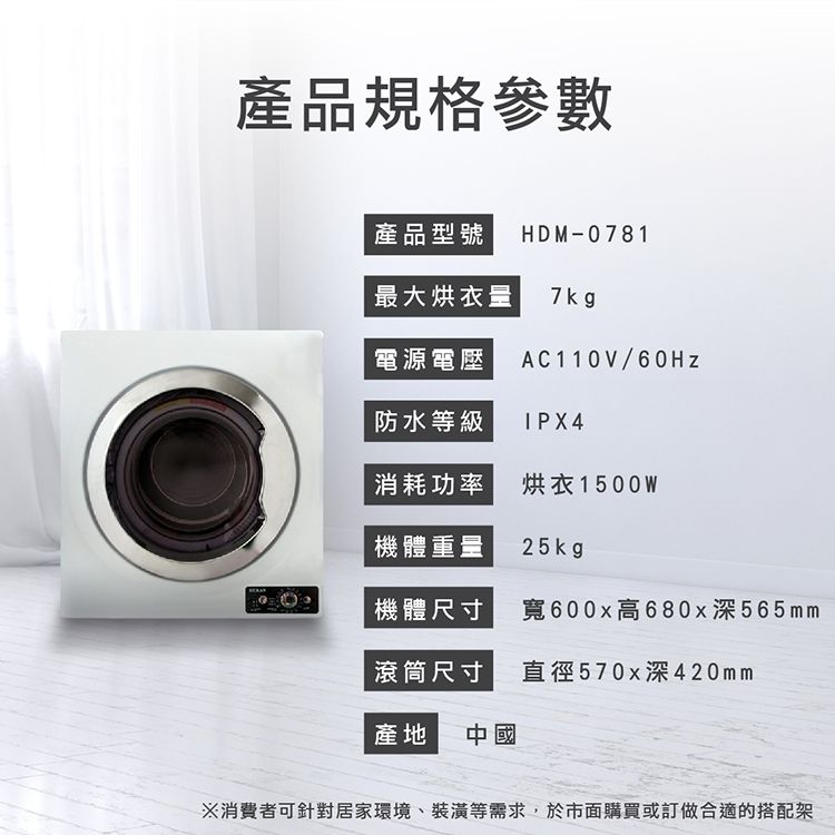 產品規格參數產品型號HDM-0781最大烘衣量7 kg電源電壓AC110V/60Hz防水等級IPX4消耗功率烘衣1500W機體重量25kgp機體尺寸寬600x高680x深565mm滾筒尺寸直徑570x深420mm產地 中國※消費者可針對居家環境、裝潢等需求,於市面購買或訂做合適的搭配架