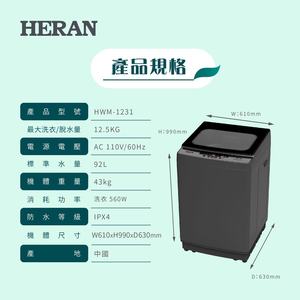 HER品規格產品型號 HM-1231最大洗衣/脫水量電源電壓標準水量12.5KGH990mmAC 110V/60Hz92L機體 重量43kg消耗功率洗衣560W防水等級 IPX4機體 尺寸W610xH990xD630mm產 中國ANW:610mmD:630mm