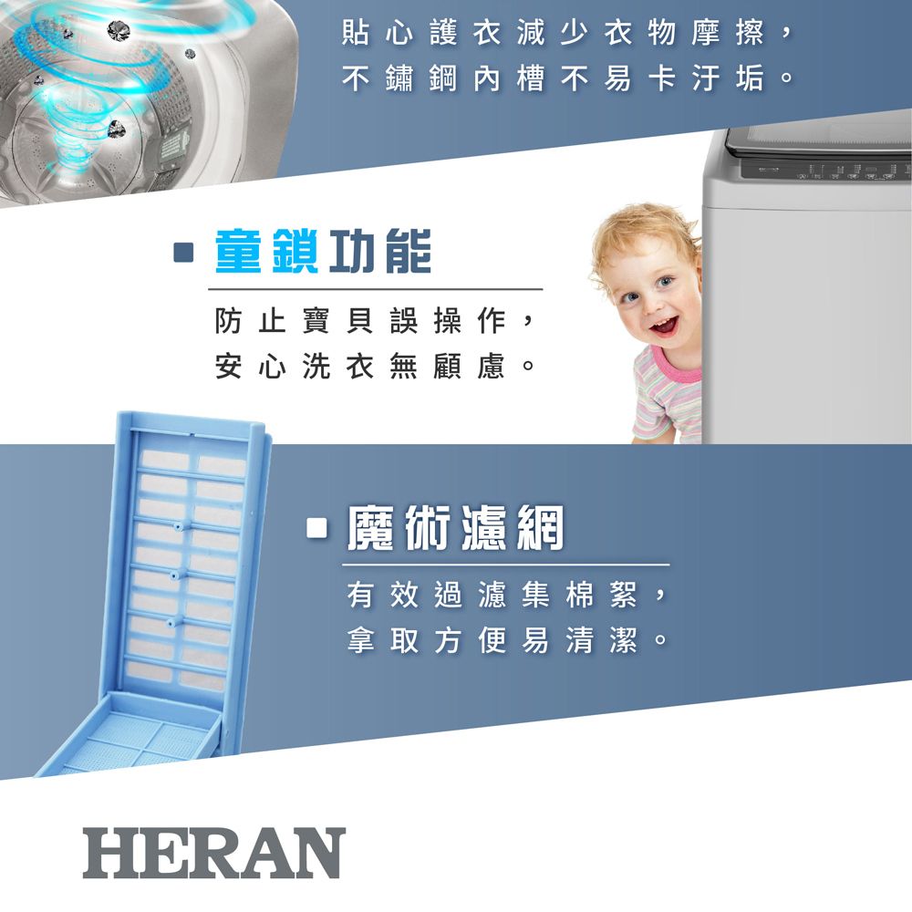 貼心護衣減少衣物摩擦不鏽鋼內槽不易卡汙垢童鎖功能防止寶貝誤操作 ,安心洗衣無顧慮。HERAN魔術濾網有效過濾集棉絮,拿取方便易清潔。