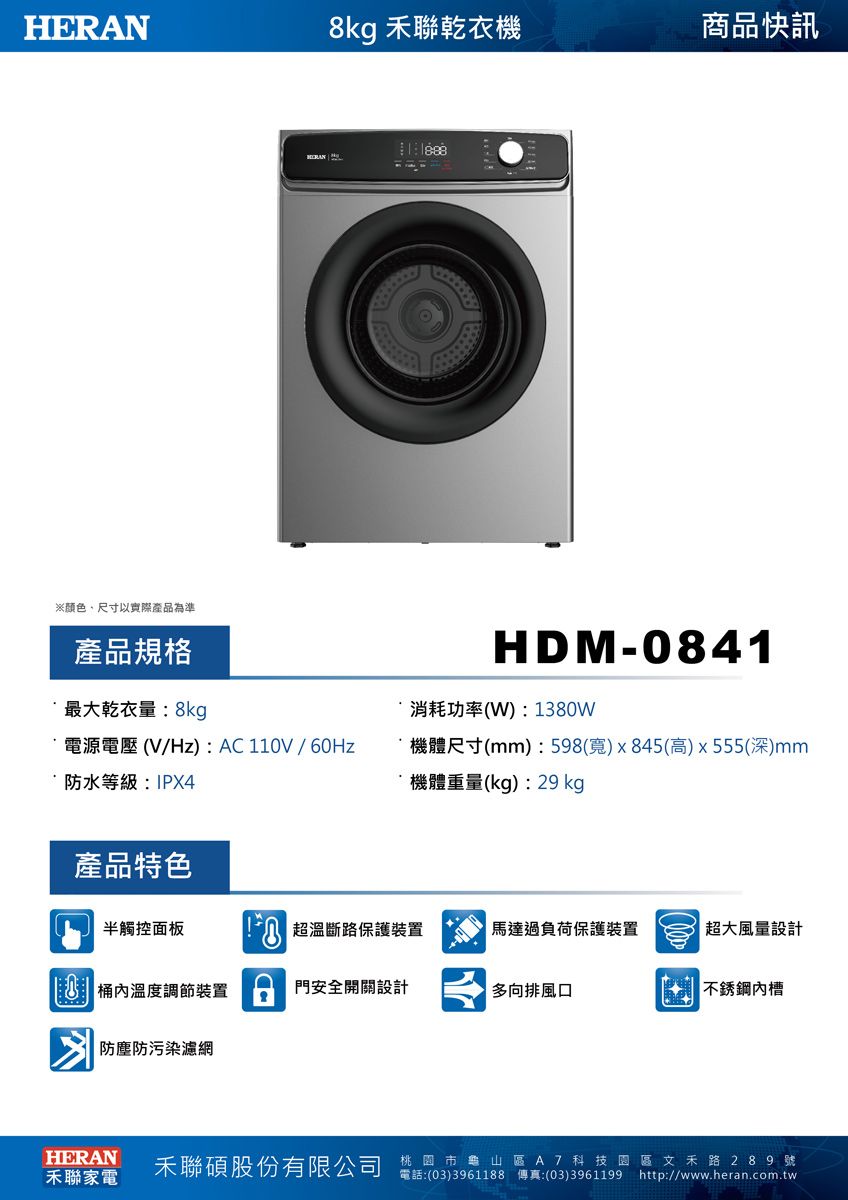HERN8kg 聯乾衣機商品快訊※颜色尺寸以實際產品為準產品規格最大乾衣量:8kg 電源電壓 (V/Hz) : AC 110V / 60Hz་防水等級:IPX4HDM-0841消耗功率(W):1380W機體尺寸(mm): 598(寬) x 845(高) x 555(深)mm機體重量(kg):29 kg產品特色半觸控面板A 溫斷路保護裝置馬達過負荷保護裝置超大風量設計桶溫度調節裝置門安全開關設計防塵防污染濾網多向排風口不銹鋼內槽HERAN禾聯家電禾聯碩股份有限公司桃園市龜山區A7科技園區文禾路 2 8 9 號電話:(03)3961188 傳真:(03)3961199 http://www.heran.com.tw