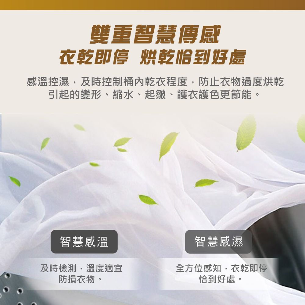 雙重智慧傳感衣乾即停 烘乾恰到好處感溫控濕,及時控制乾衣程度,防止衣物過度烘乾引起的變形、縮水、起皺、護衣護色更節能。智慧感溫智慧感濕及時檢測,溫度適宜防損衣物。全方位感知,衣乾即停恰到好處。