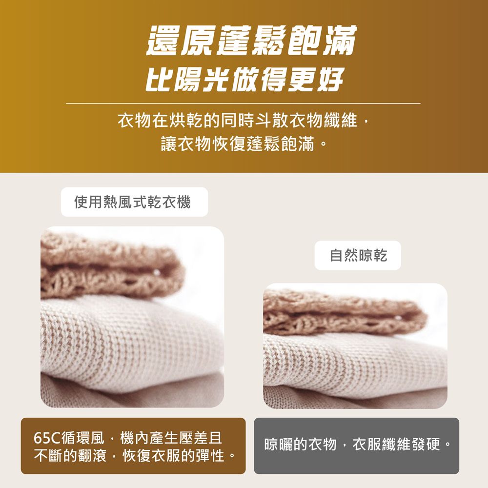 還原蓬鬆飽滿比陽光做得更好衣物在烘乾的同時斗散衣物纖維,讓衣物恢復蓬鬆飽滿。使用熱風式乾衣機65C循環風,機內產生壓差且不斷的翻滾,恢復衣服的彈性。自然晾乾晾曬的衣物,衣服纖維發硬。