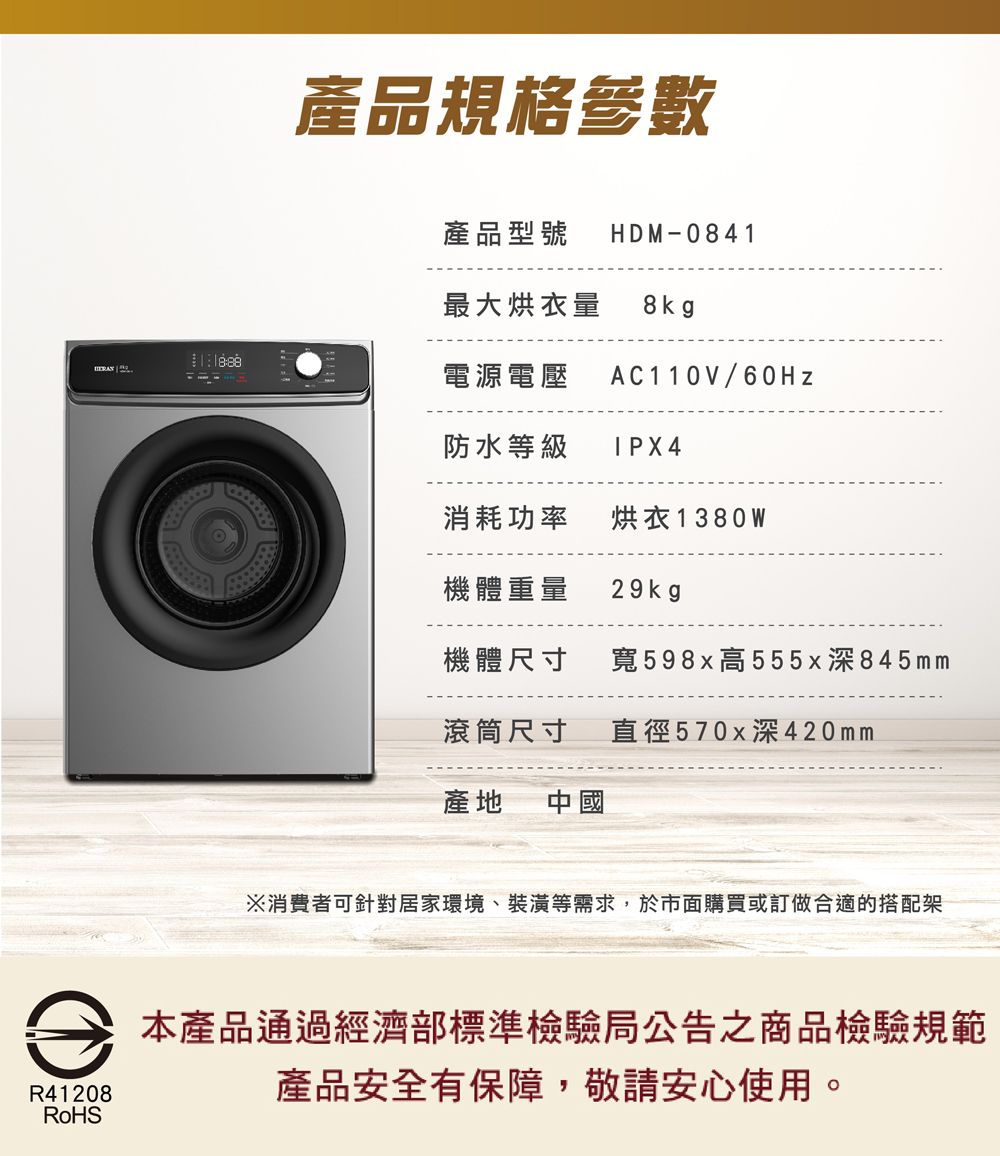 R41208RoHS產品規格參數產品型號 HDM-0841最大烘衣量8kg電源電壓AC110V/60Hz防水等級 IPX4消耗功率 烘衣1380W機體重量29kg機體尺寸寬598x高555x深845mm滾筒尺寸直徑570x深420mm產地 中國※消費者可針對居家環境、裝潢等需求,於市面購買或訂做合適的搭配架本產品通過經濟部標準檢驗局公告之商品檢驗規範產品安全有保障,敬請安心使用。