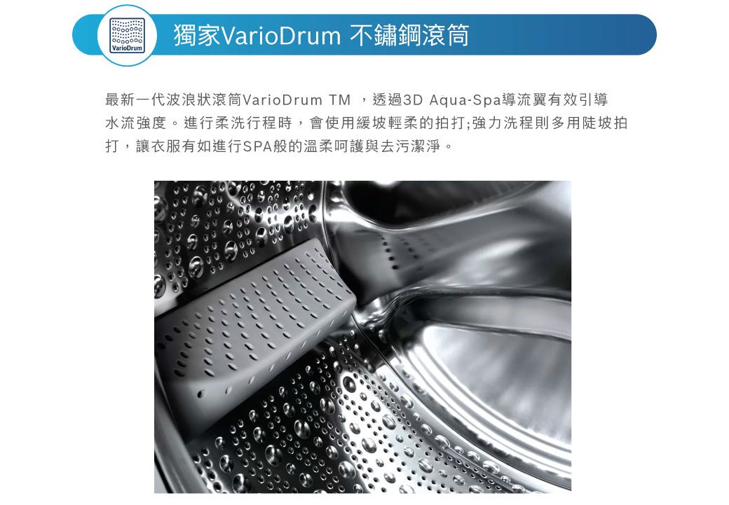 VarioDrum獨家VarioDrum 不鏽鋼滾筒最新一代波浪狀滾筒VarioDrum TM,透過D Aqua-Spa導流翼有效引導水流強度進行柔洗行程時,會使用緩坡輕柔的拍打;強力洗程則多用陡坡拍打,讓衣服有如進行SPA般的溫柔呵護與去污潔淨。3