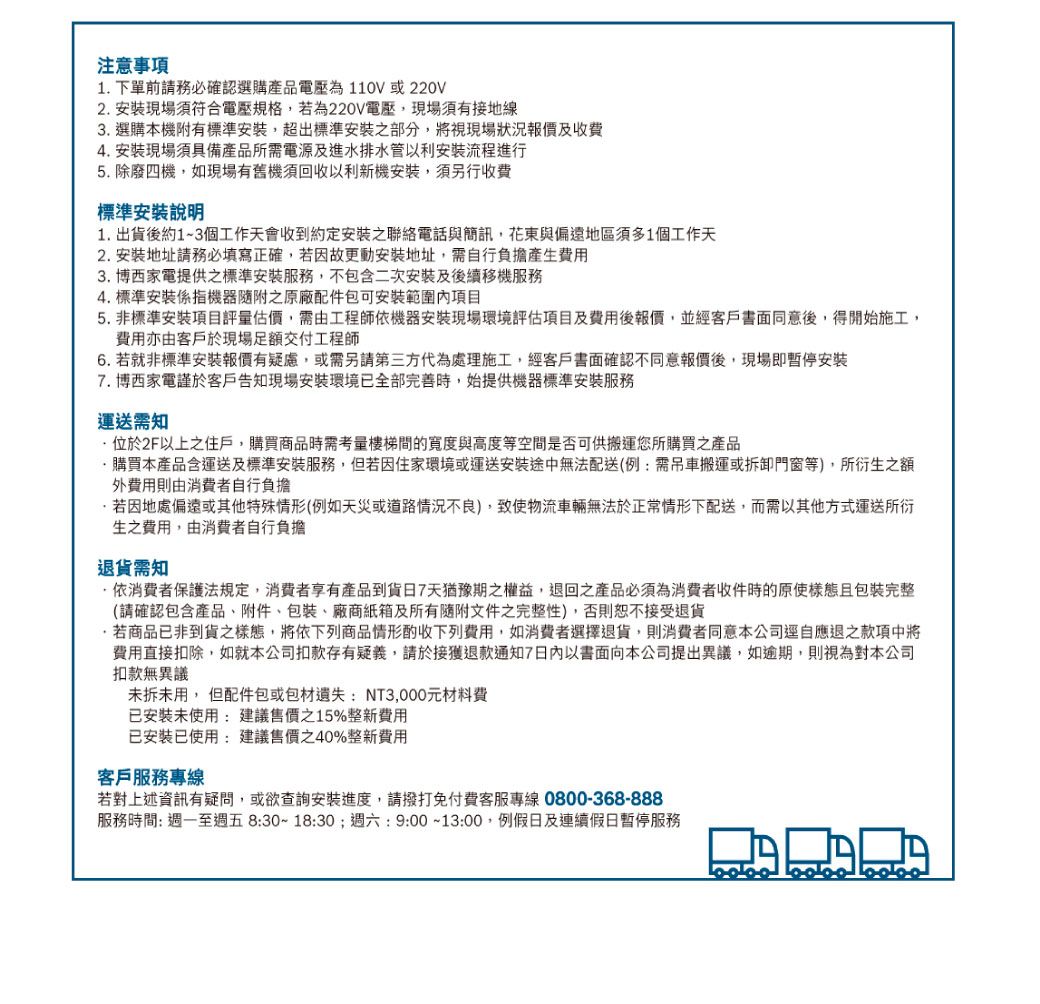 注意事項1 下單前請務必確認選購產品電壓為110V或220V2 安裝現場須符合電壓規格,若為220V電壓,現場須有接地線3. 選購本機附有標準安裝,超出標準安裝之部分,將視現場狀況報價及收費4. 安裝現場須具備產品所需電源及進水排水管以利安裝流程進行5. 除廢四機,如現場有舊機須回收以利新機安裝,須另行收費標準安裝說明1.出貨後約1~3個工作天會收到約定安裝之聯絡電話與簡訊,花東與偏遠地區須多1個工作天2. 安裝地址請務必填寫正確,若因故更動安裝地址,需自行負擔產生費用3.博西家電提供之標準安裝服務,不包含二次安裝及後續移機服務4. 標準安裝係指機器之原廠配件包可安裝範圍項目5.非標準安裝項目評量估價,需由工程師機器安裝現場環境評估項目及費用後報價,並經客戶書面同意後,得開始施工,費用亦由客戶於現場足額交付工程師6. 若就非標準安裝報價有疑慮,或需另請第三方代為處理施工,經客戶書面確認不同意報價後,現場即暫停安裝7.博西家電謹於客戶告知現場安裝環境已全部完善時,始提供機器標準安裝服務運送需知位於2F以上之住戶,購買商品時需考量樓梯間的寬度與高度等空間是否可供搬運您所購買之產品.購買本產品含運送及標準安裝服務,但若因住家環境或運送安裝途中無法配送(例:需吊車搬運或拆卸門窗等),所衍生之額外費用則由消費者自行負擔若因地處偏遠或其他特殊情形(例如天災或道路情況不良),致使物流車輛無法於正常情形下配送,而需以其他方式運送所衍生之費用,由消費者自行負擔退貨需知依消費者保護法規定,消費者享有產品到貨7天猶豫期之權益,退回之產品必須為消費者收件時的原使樣態且包裝完整(請確認包含產品、附件、包裝、廠商紙箱及所有隨附文件之完整性),否則恕不接受退貨.若商品已非到貨之樣態,將依下列商品情形酌收下列費用,如消費者選擇退貨,則消費者同意本公司逕自應退之款項中將費用直接扣除,如就本公司扣款存有疑義,請於接獲退款通知7以書面向本公司提出異議,如逾期,則視為對本公司扣款無異議未拆未用, 但配件包或包材遺失:NT3,000元材料費已安裝未使用:建議售價之15%整新費用已安裝已使用:建議售價40%整新費用客戶服務專線若對上述資訊有疑問,或欲查詢安裝進度,請撥打免付費客服專線0800-368-888服務時間:週一至週五 8:30~18:30;週六:9:00~13:00,例假日及連續假日暫停服務