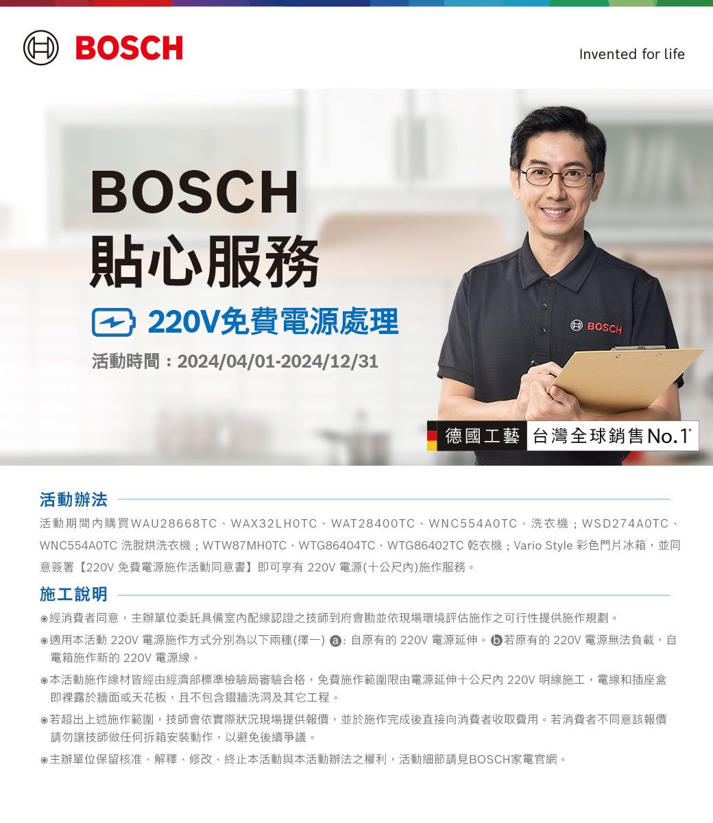 BOSCHBOSCH貼心服務220V免費電源處理活動時間:2024/04/01-2024/12/31Invented for lifeBOSCH德國工藝 台灣全球銷售No.1活動辦法活動期間購買WAU28668TC、WAX32LHOTC、WAT28400TC、WNC554AOTC、洗衣機WSD274A0TC、WNC554A0TC 洗脫烘洗衣機;WTW87MHOTC、WTG86404TC、WTG86402TC 乾衣機; Vario Style 彩色門片冰箱,並同意簽署【220V 免費電源施作活動同意書】即可享有220V 電源(十公尺內)施作服務。施工說明經消費者同意,主辦單位委託具備室內配線認證之技師到府會勘並依現場環境評估施作之可行性提供施作規劃。適用本活動 220V 電源施作方式分別為以下兩種(擇一) : 自原有的220V 電源延伸。若原有的220V 電源無法負載,自電箱施作新的220V 電源線。本活動施作線材皆經由經濟部標準檢驗局審驗合格,免費施作範圍限由電源延伸十公尺內220V 明線施工,電線和插座盒即裸露於牆面或天花板,且不包含鑽牆洗洞及其它工程。若超出上述施作範圍,技師會依實際狀況現場提供報價,並於施作完成後直接向消費者收取費用。若消費者不同意該報價請勿讓技師做任何拆箱安裝動作,以避免後續爭議。主辦單位保留核准、解釋、修改、終止本活動與本活動辦法之權利,活動細節請見BOSCH家電官網。