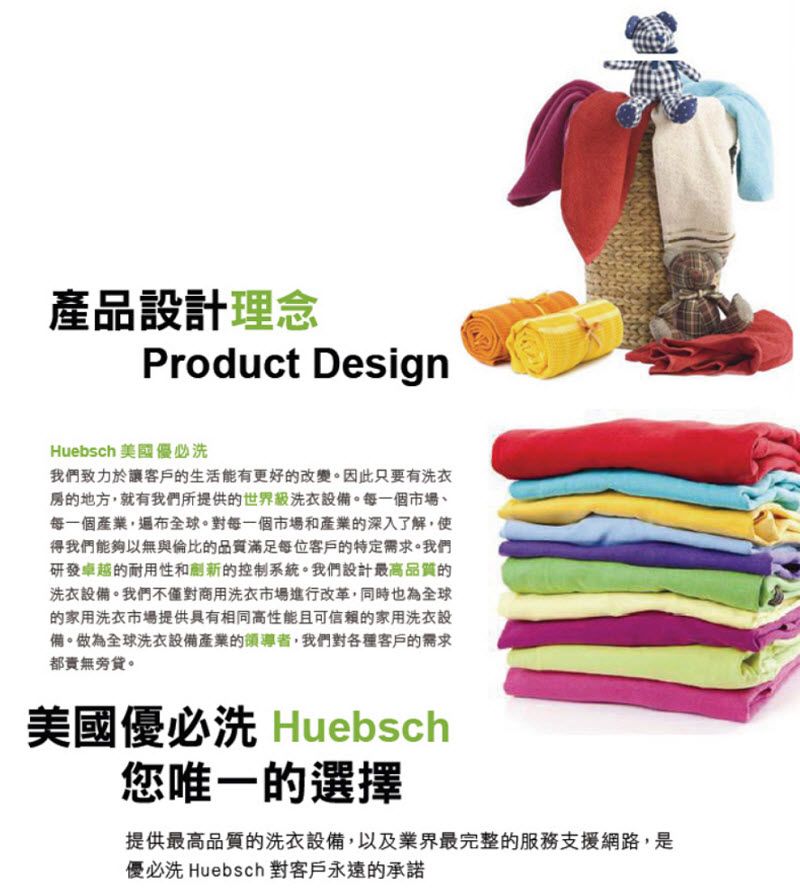 產品設計理念Product DesignHuebsch 美國優必洗我們致力於讓客戶的生活能有更好的改變。因此只要有洗衣的地方就有我們所提供的世界級洗衣設備。每一個市場每一個產業,遍布全球。對每一個市場和產業的深入了解,使得我們能夠以無與倫比的品質滿足每位客戶的特定需求。我們研發卓越的耐用性和新的控制系統。我們設計最高品質的洗衣設備。我們不僅對商用洗衣市場進行改革,同時也為全球的家用洗衣市場提供具有相同高性能且可信賴的家用洗衣設備。做為全球洗衣設備產業的領導者,我們對各種客戶的需求都。美國優必洗 Huebsch您唯一的選擇提供最高品質的洗衣設備,以及業界最完整的服務支援網路,是優必洗 Huebsch 對客戶永遠的承諾