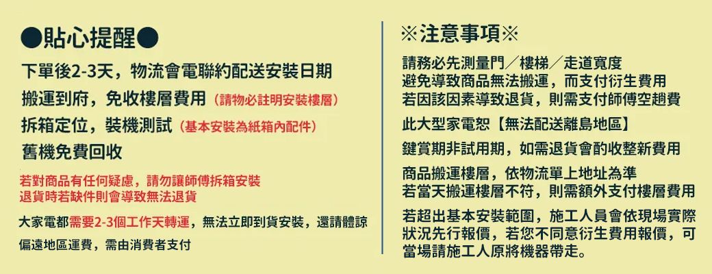 貼心提醒下單後2-3天,物流會電聯約配送安装日期搬運到府,免收樓層費用(請物必註明安裝樓層)拆箱定位,裝機測試(基本安裝為紙箱內配件)舊機免費回收若對商品有任何疑慮,請勿讓師傅拆箱安裝退貨時若缺件則會導致無法退貨大家電都需要2-3個工作天轉運,無法立即到貨安裝,還請體諒偏遠地區運費,需由消費者支付注意事項※請務必先測量門/樓梯/走道寬度避免導致商品無法搬運,而支付衍生費用若因該因素導致退貨,則需支付師傅空趟費此大型家電無法配送離島地區】鍵賞期非試用期,如需退貨會酌收整新費用商品搬運樓層,依物流單上地址為準若當天搬運樓層不符,則需額外支付樓層費用若超出基本安裝範圍,施工人員會依現場實際狀況先行報價,若您不同意衍生費用報價,可當場請施工人原將機器帶走。