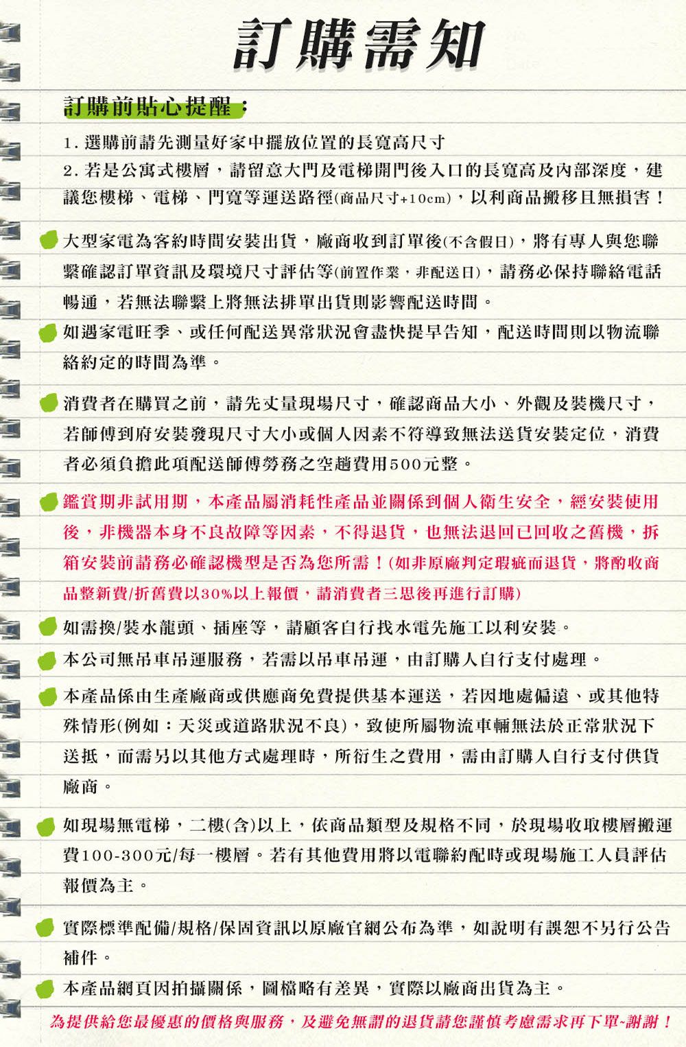 訂購需知訂購前貼心提醒:1. 選購前請先測量好家中擺放位置的長高尺寸2. 若是公寓式樓層,請留意大門及電梯開門後入口的長寬高及內部深度,建議您樓梯電梯、門寬等運送路徑(商品尺寸+10cm),以利商品搬移且無損害!大型家電為客約時間出貨,廠商收到訂單後(不含假日),將有專人與您聯繫確認訂單資訊及環境尺寸評估等(前置作業,非配送日),請務必保持聯電話暢通,若無法聯繫上將無法排單出貨則影響配送時間。如遇家電旺季、或任何配送異常狀況會盡快提早告知,配送時間則以物流聯絡約定的時間為準。消費者在購買之前,請先丈量現場尺寸,確認商品大小、外觀及裝機尺寸,若師傅到府安裝發現尺寸大小或個人因素不符導致無法送貨安裝定位,消費者必須負擔此項配送師傅勞務之空趟費用500元整。鑑賞期非試用期,本產品屬消耗性產品並關係到個人衛生安全,經安裝使用後,非機器本身不良故障等因素,不得退貨,也無法退回回收之舊機,拆箱安裝前請務必確認機型是否為您所需!(如非原廠判定瑕疵而退貨,將酌收商品整新費/折舊費以30%以上報價,請消費者三思後再進行訂購)如需換/裝水龍頭、插座等,請顧客自行找水電先施工以利安裝。本公司無吊運服務,若需以吊運,由訂購人自行支付。本產品係由生產廠商或供應商免費提供基本運送,若因地處偏遠、或其他特殊情形(例如:天災或道路狀況不良),致使所屬物流車輛無法於狀況下送抵,而需另以其他處理時,所衍生之費用,需由訂購人自行支付供貨廠商。如現場無電梯,二樓(含)以上,依商品類型及規格不同,於現場收取樓層搬運費100-300元/每一樓層。若有其他費用將以電聯約配時或現場施工人員評估報價為主。實際標準配備/規格/保固資訊以原廠官網公布為準,如說明有誤恕不另行公告補件。本產品網頁因拍攝關係,圖檔略有差異,實際以廠商出貨為主。為提供給您最優惠的價格與服務,及避免無謂的退貨請您謹慎考慮需求再下單謝謝!