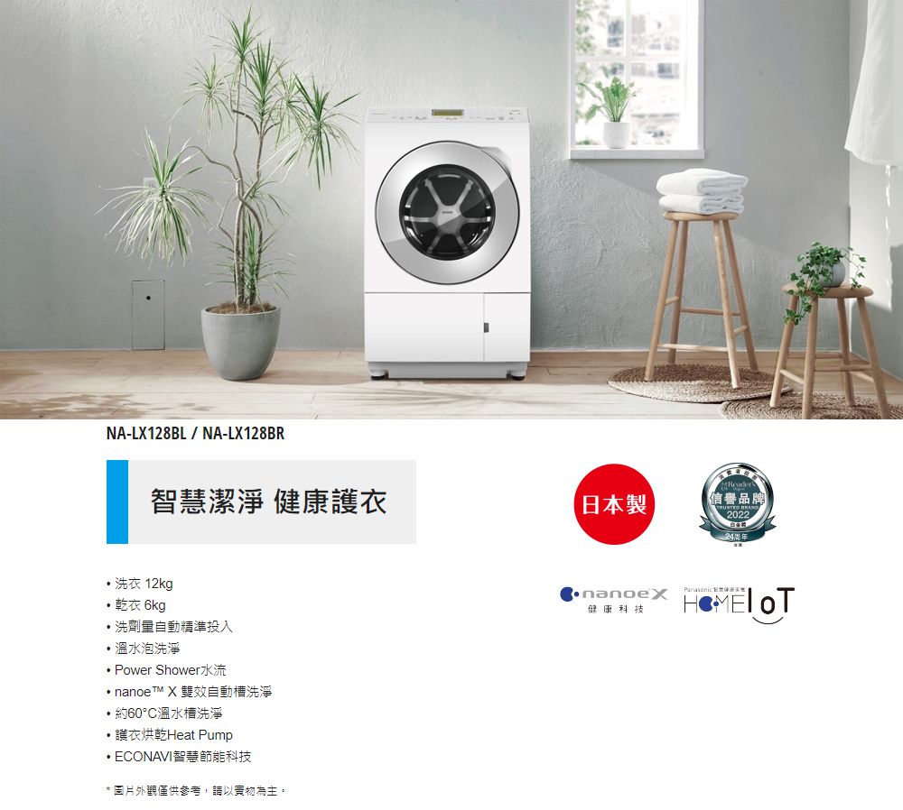 NA-LX128BL/NA-LX128BR智潔淨 健康衣 洗衣 12kg乾衣 6kg洗劑量自動精準投入溫水泡洗淨Power Shower水流nanoeTM X 雙效自動槽洗淨・約60°C溫水槽洗淨護衣烘乾Heat Pump ECONAVI智慧節能科技*圖片外觀僅供參考,請以為主。日本製信譽品牌 202224健康科技 慧