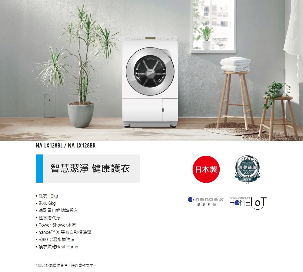 NA-LX128BL/NA-LX128BR智潔淨 健康衣 洗衣 12kg乾衣 6kg洗劑量自動精準投入溫水泡洗淨Power Shower水流 nanoeTM X 雙效自動槽洗淨約60°C溫水槽洗淨・護衣烘乾Heat Pump* 圖片外觀僅供參考,請以實物為主。日本製Reader信譽品牌 2022健康科技 慧