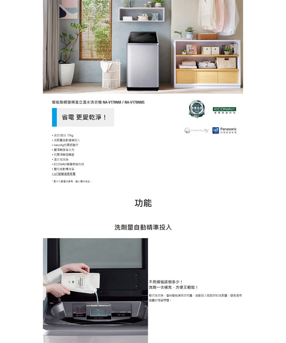 聯網變頻直立溫水洗衣機NA-V170NM/NA-V170NMS品ECONAVI省電 更愛乾淨!洗衣/脫水 17kg洗劑投入 nanoAg雙渦輪強淨水流抗菌渦輪轉盤 溫水泡洗淨ECONAVI科技雙效自動洗淨 智慧健康家電僅供參考請以功能洗劑量自動精準投入  Panasonic不用煩惱該倒多少!洗劑一次補充方便又輕鬆!每次洗衣智能偵測衣物量,自動投入剛剛好的洗劑量,避免使用的殘留問題。