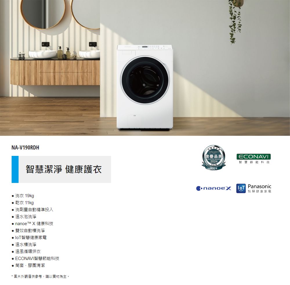 NA-V190RDH智慧潔淨 健康護衣Reader信譽品牌2024ECONAVI智慧節能科技 洗衣 19kg 乾衣 11kg洗劑量自動精準投入 溫水泡洗淨 nanoe X 健康科技雙效自動槽洗淨 智慧健康家電 溫水槽洗淨溫風循環烘衣 ECONAVI智慧節能科技●窗清潔* 圖片外觀僅供參考,請以實物為主。Panasonic智慧健康家電