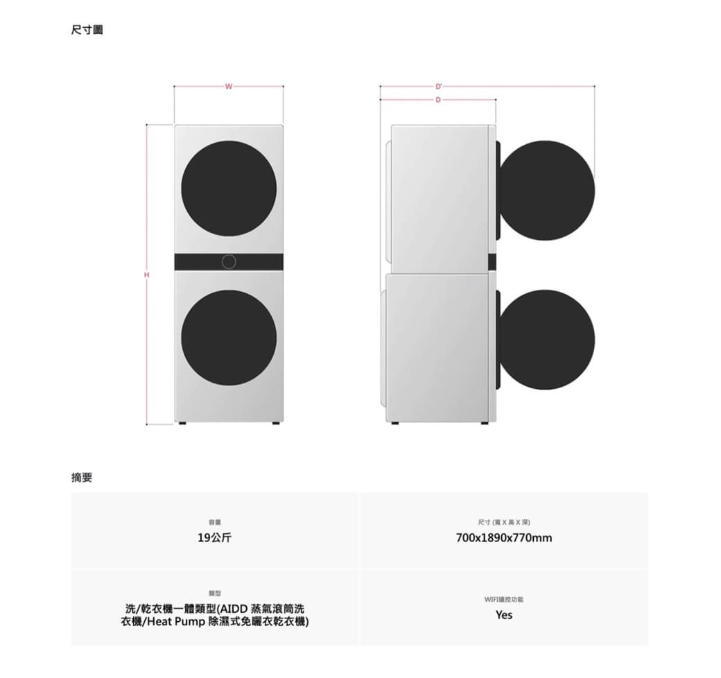 尺寸摘要H容量19公斤尺寸(深)700x1890x770mm洗/乾衣機一體類型(AIDD蒸氣滾筒洗衣機/Heat Pump 除濕式免曬衣乾衣機)功能Yes