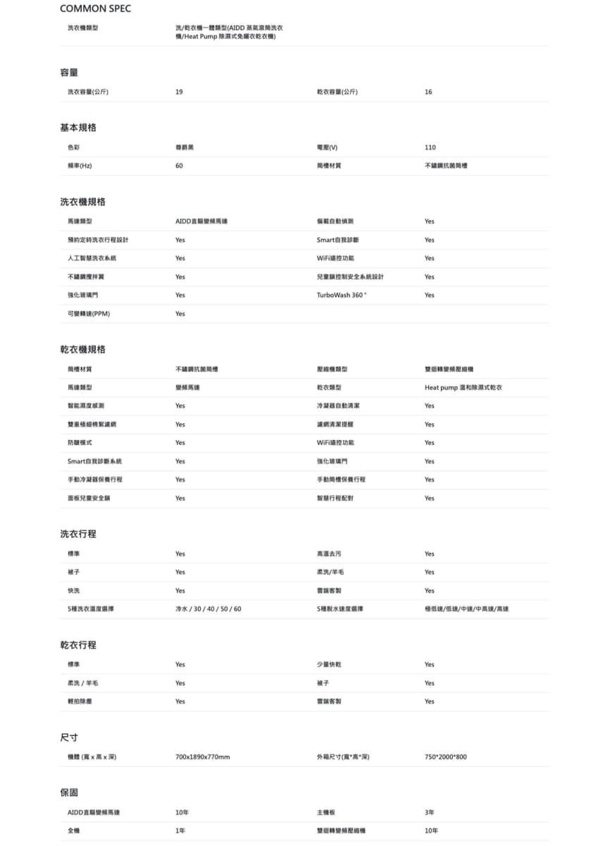 COMMON SPEC乾衣(AIDD 洗衣/Heat Pump 免衣乾衣容量洗衣容量(公斤19基本規格乾衣容量(公斤)色彩()110頻率(Hz)60洗衣機規格洗衣設計人工洗衣強化玻璃可變(PPM)乾衣機規格材質模式Smart系統保養行程面板兒童安全 洗衣行程標準SmartYes兒童制安全系統設計YesTurboWash 360Yes乾衣冷凝器清潔控功能強化玻璃手動行程智慧行程Heat pump 式乾衣YesYes柔洗/Yes快洗YesYes洗衣/30/40/50/605種稍低速/低速/中/中速/高速乾衣行程Yes少量Yes柔洗/羊毛Yes被子Yes輕拍YesYes尺寸(高深)700x1890x770mm外箱尺寸(寬高深)7502000*800保固AIDD直10年主機板全機1年3年10年