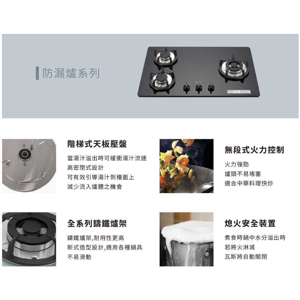 防漏爐系列階梯式天板壓盤當湯汁溢出時可緩衝湯汁流速高密閉式設計可有效引導湯汁到檯面上減少流入爐體之機會無段式火力控制火力強勁爐頭不易堵塞適合中華料理快炒全系列鑄鐵爐架鑄鐵爐架,耐用性更高新式造型設計,適用各種鍋具不易滑動熄火安全裝置煮食時鍋中水分溢出時若將火淋滅瓦斯將自動關閉
