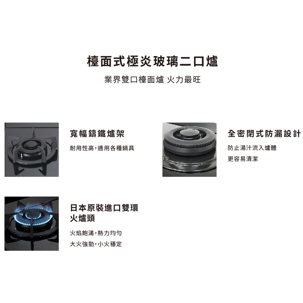 檯面式極炎玻璃二口爐業界雙口檯面爐 火力最旺寬幅鑄鐵爐架耐用性高,適用各種鍋具日本原裝進口雙環火爐頭火焰飽滿,熱力均勻大火強勁,小火穩定全密閉式防漏設計防止湯汁流入爐體更容易清潔